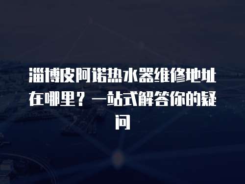 淄博皮阿諾熱水器維修地址在哪里？一站式解答你的疑問