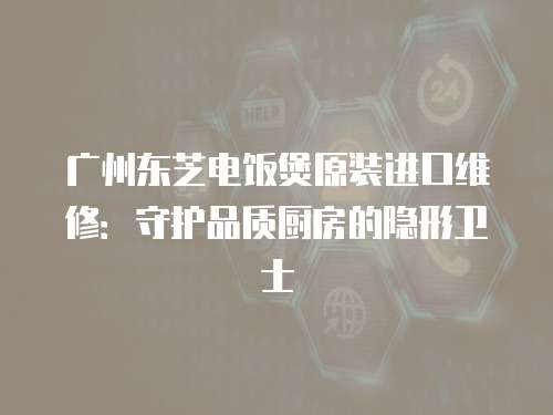 廣州東芝電飯煲原裝進(jìn)口維修：守護(hù)品質(zhì)廚房的隱形衛(wèi)士