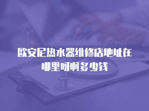 歐安尼熱水器維修店地址在哪里呀啊多少錢