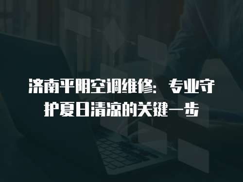 濟南平陰空調維修：專業守護夏日清涼的關鍵一步