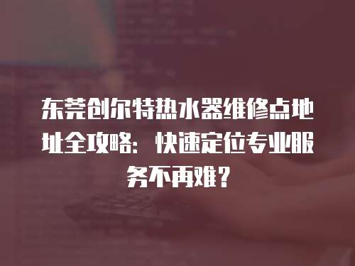東莞創(chuàng)爾特?zé)崴骶S修點(diǎn)地址全攻略：快速定位專業(yè)服務(wù)不再難？
