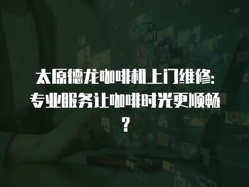 太原德龍咖啡機上門維修：專業服務讓咖啡時光更順暢？