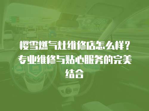 櫻雪燃氣灶維修店怎么樣？專業維修與貼心服務的完美結合