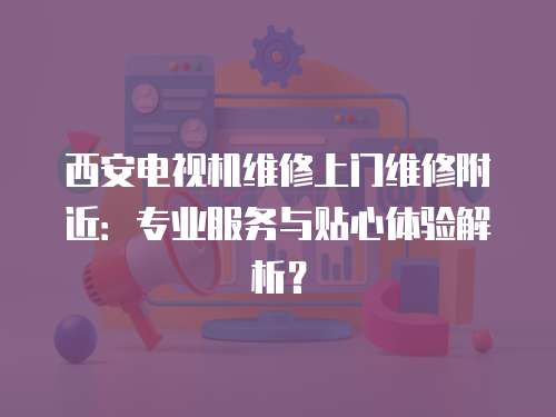 西安電視機維修上門維修附近：專業(yè)服務與貼心體驗解析？