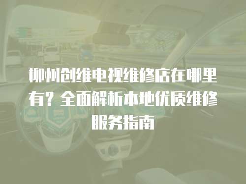 柳州創維電視維修店在哪里有？全面解析本地優質維修服務指南