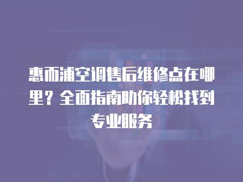 惠而浦空調售后維修點在哪里？全面指南助你輕松找到專業服務