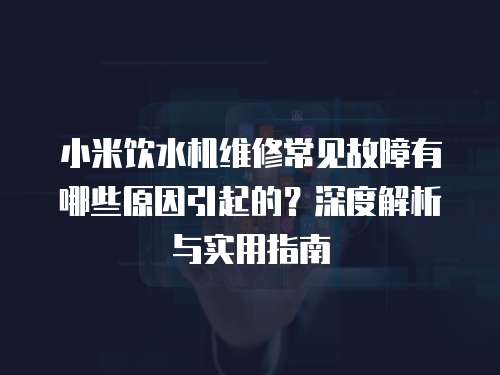 小米飲水機(jī)維修常見(jiàn)故障有哪些原因引起的？深度解析與實(shí)用指南