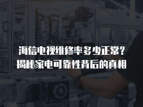 海信電視維修率多少正常？揭秘家電可靠性背后的真相