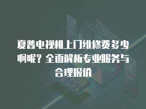 夏普電視機上門維修費多少啊呢？全面解析專業服務與合理報價