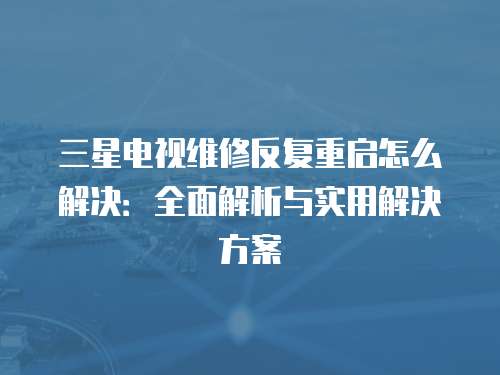 三星電視維修反復(fù)重啟怎么解決：全面解析與實用解決方案