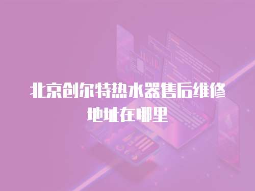 北京創爾特熱水器售后維修地址在哪里
