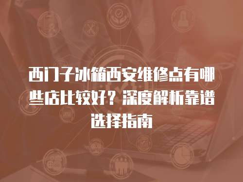 西門子冰箱西安維修點有哪些店比較好？深度解析靠譜選擇指南
