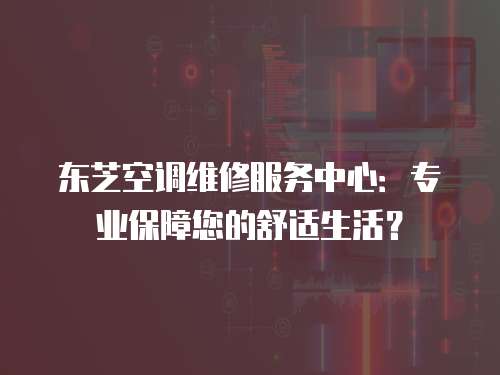 東芝空調(diào)維修服務(wù)中心：專業(yè)保障您的舒適生活？