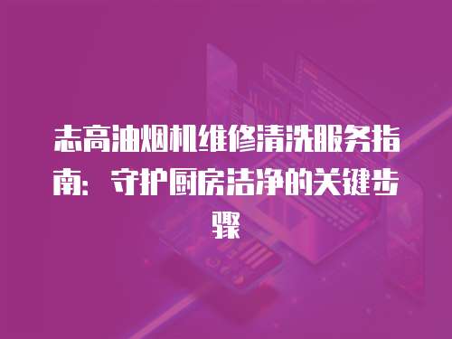 志高油煙機維修清洗服務指南：守護廚房潔凈的關鍵步驟