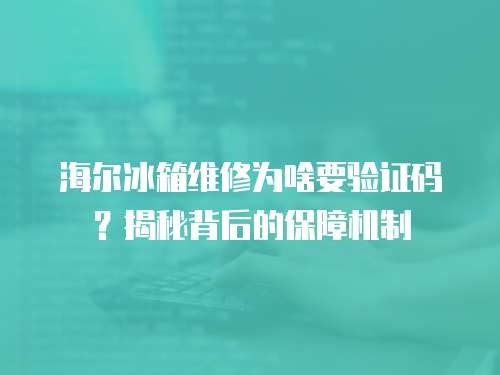 海爾冰箱維修為啥要驗證碼？揭秘背后的保障機制