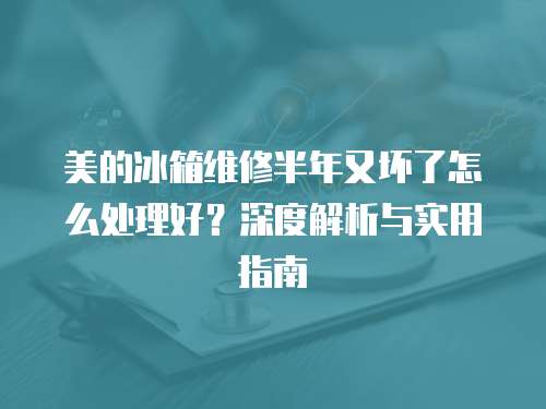 美的冰箱維修半年又壞了怎么處理好？深度解析與實用指南