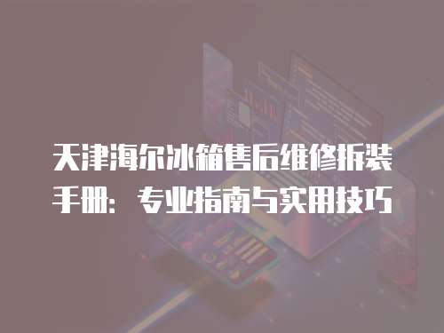 天津海爾冰箱售后維修拆裝手冊：專業指南與實用技巧