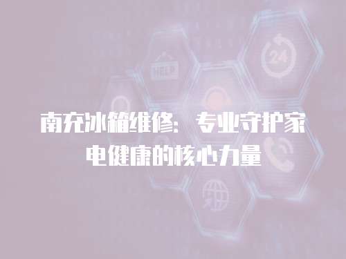南充冰箱維修：專業(yè)守護(hù)家電健康的核心力量
