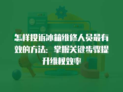 怎樣投訴冰箱維修人員最有效的方法：掌握關鍵步驟提升維權效率