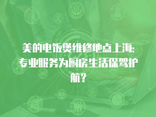 美的電飯煲維修地點上海：專業服務為廚房生活保駕護航？