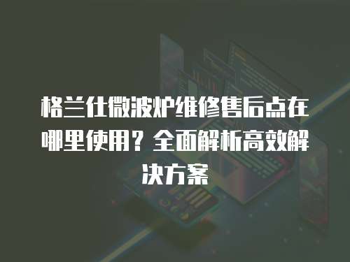 格蘭仕微波爐維修售后點在哪里使用？全面解析高效解決方案
