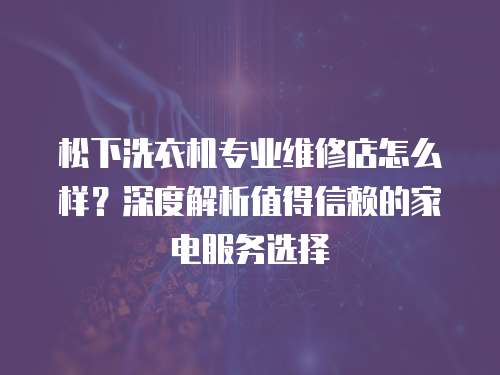 松下洗衣機專業維修店怎么樣？深度解析值得信賴的家電服務選擇