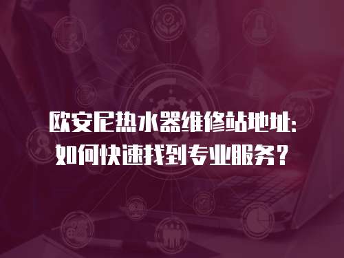 歐安尼熱水器維修站地址：如何快速找到專業服務？