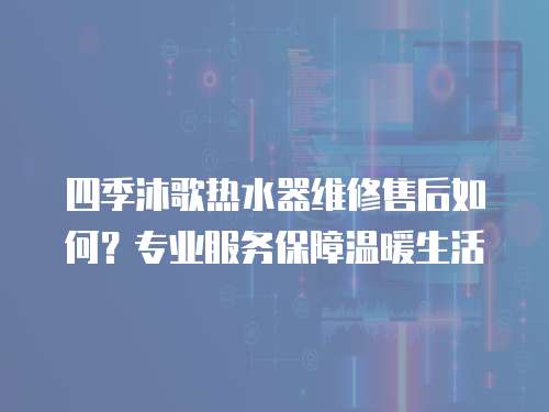 四季沐歌熱水器維修售后如何？專業(yè)服務(wù)保障溫暖生活
