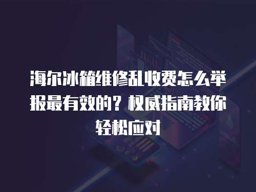 海爾冰箱維修亂收費怎么舉報最有效的？權威指南教你輕松應對
