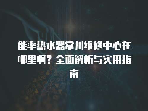 能率熱水器常州維修中心在哪里啊？全面解析與實用指南