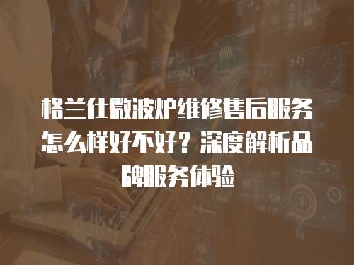 格蘭仕微波爐維修售后服務(wù)怎么樣好不好？深度解析品牌服務(wù)體驗(yàn)