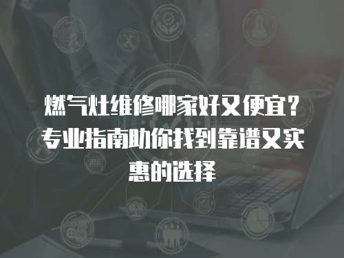 燃?xì)庠罹S修哪家好又便宜？專業(yè)指南助你找到靠譜又實惠的選擇