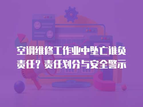 空調維修工作業中墜亡誰負責任？責任劃分與安全警示