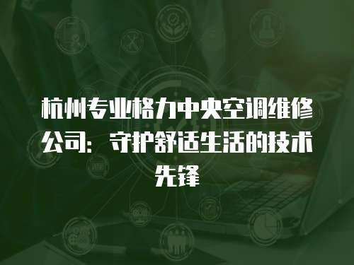 杭州專業格力中央空調維修公司：守護舒適生活的技術先鋒