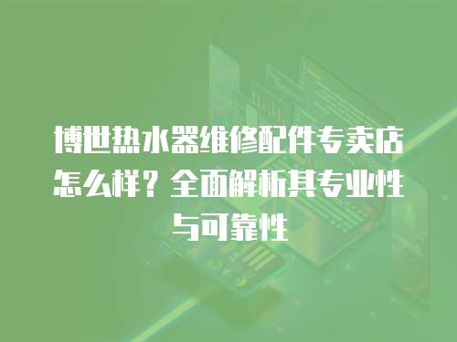 博世熱水器維修配件專賣店怎么樣？全面解析其專業性與可靠性