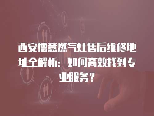 西安德意燃氣灶售后維修地址全解析：如何高效找到專業服務？