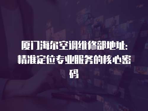 廈門海爾空調維修部地址：精準定位專業服務的核心密碼