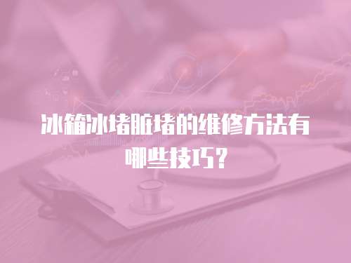冰箱冰堵臟堵的維修方法有哪些技巧？