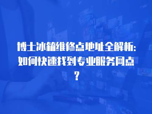 博士冰箱維修點地址全解析：如何快速找到專業服務網點？