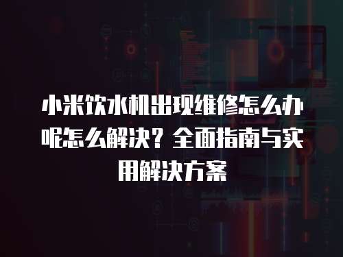 小米飲水機(jī)出現(xiàn)維修怎么辦呢怎么解決？全面指南與實(shí)用解決方案