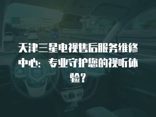 天津三星電視售后服務維修中心：專業(yè)守護您的視聽體驗？