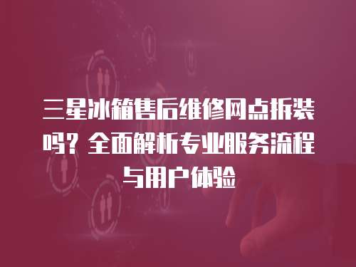 三星冰箱售后維修網點拆裝嗎？全面解析專業服務流程與用戶體驗