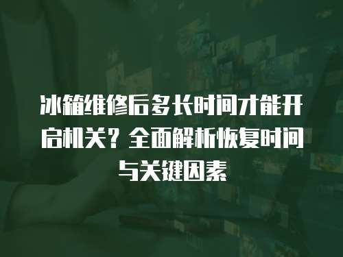 冰箱維修后多長時間才能開啟機關？全面解析恢復時間與關鍵因素
