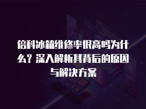 倍科冰箱維修率很高嗎為什么？深入解析其背后的原因與解決方案