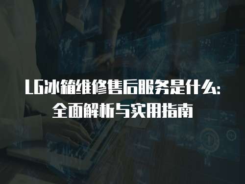 LG冰箱維修售后服務(wù)是什么：全面解析與實用指南