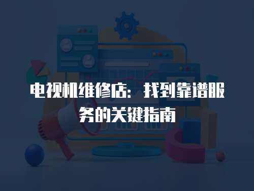 電視機維修店：找到靠譜服務的關鍵指南