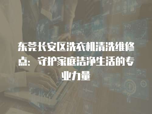 東莞長安區洗衣機清洗維修點：守護家庭潔凈生活的專業力量