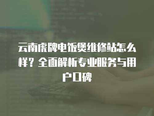 云南虎牌電飯煲維修站怎么樣？全面解析專業服務與用戶口碑
