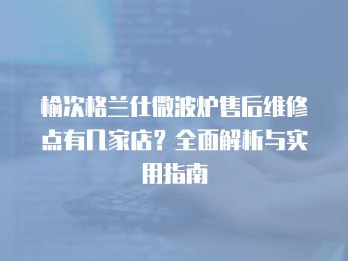榆次格蘭仕微波爐售后維修點有幾家店？全面解析與實用指南