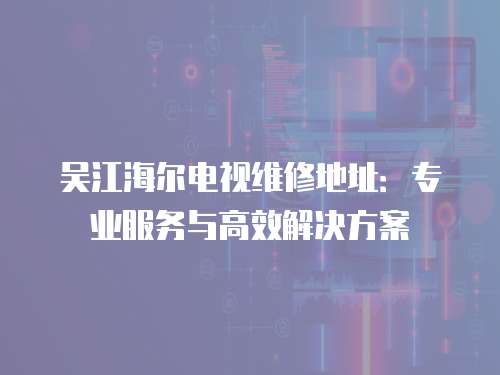 吳江海爾電視維修地址：專業(yè)服務與高效解決方案